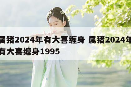 属猪2024年有大喜缠身 属猪2024年有大喜缠身1995