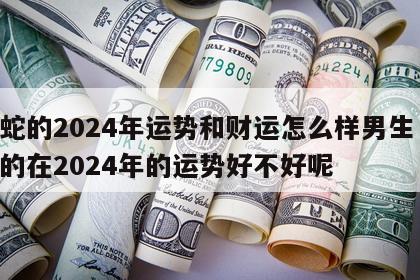 属蛇的2024年运势和财运怎么样男生 属蛇的在2024年的运势好不好呢