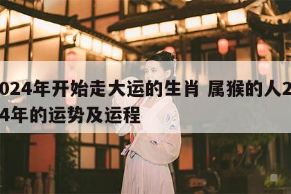 2024年开始走大运的生肖 属猴的人2024年的运势及运程