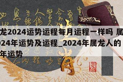 属龙2024运势运程每月运程一样吗 属龙2024年运势及运程_2024年属龙人的全年运势