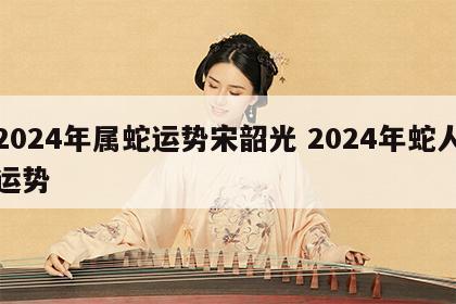 2024年属蛇运势宋韶光 2024年蛇人运势