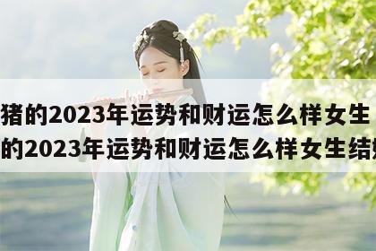 属猪的2023年运势和财运怎么样女生 属猪的2023年运势和财运怎么样女生结婚