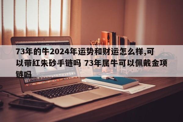 73年的牛2024年运势和财运怎么样,可以带红朱砂手链吗 73年属牛可以佩戴金项链吗