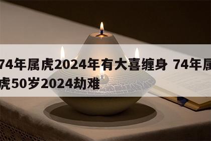 74年属虎2024年有大喜缠身 74年属虎50岁2024劫难