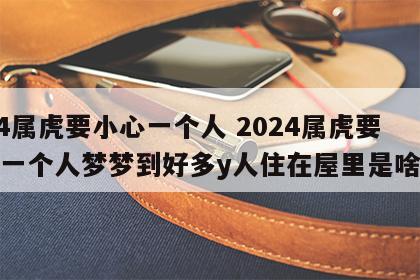 2024属虎要小心一个人 2024属虎要小心一个人梦梦到好多y人住在屋里是啥意思
