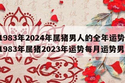 1983年2024年属猪男人的全年运势 1983年属猪2023年运势每月运势男