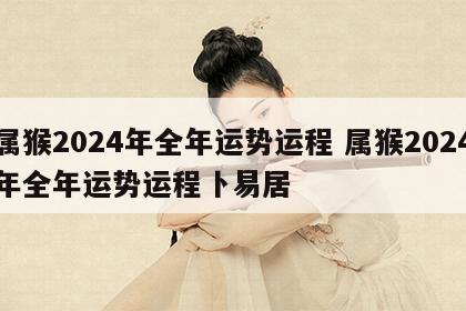 属猴2024年全年运势运程 属猴2024年全年运势运程卜易居
