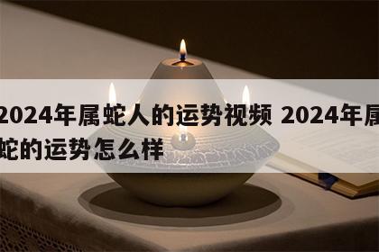2024年属蛇人的运势视频 2024年属蛇的运势怎么样