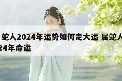 属蛇人2024年运势如何走大运 属蛇人2024年命运