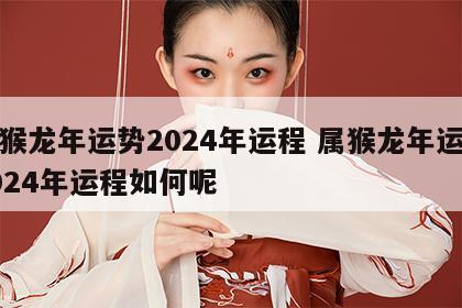 属猴龙年运势2024年运程 属猴龙年运势2024年运程如何呢