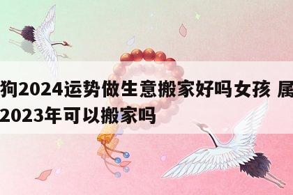 属狗2024运势做生意搬家好吗女孩 属狗人2023年可以搬家吗