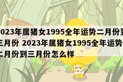 2023年属猪女1995全年运势二月份到三月份 2023年属猪女1995全年运势二月份到三月份怎么样