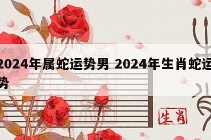 2024年属蛇运势男 2024年生肖蛇运势