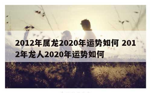2012年属龙2020年运势如何 2012年龙人2020年运势如何