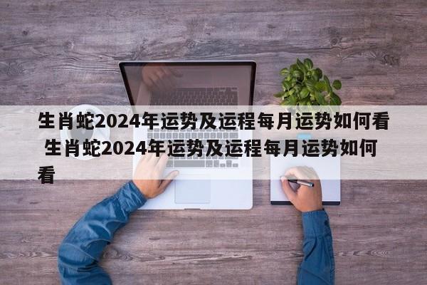 生肖蛇2024年运势及运程每月运势如何看 生肖蛇2024年运势及运程每月运势如何看