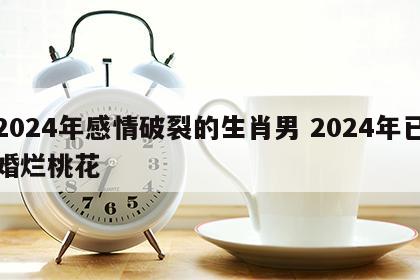2024年感情破裂的生肖男 2024年已婚烂桃花