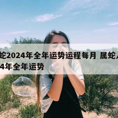属蛇2024年全年运势运程每月 属蛇人2024年全年运势
