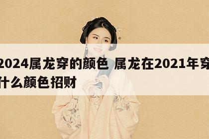 2024属龙穿的颜色 属龙在2021年穿什么颜色招财