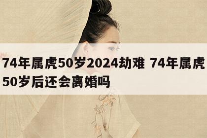 74年属虎50岁2024劫难 74年属虎50岁后还会离婚吗