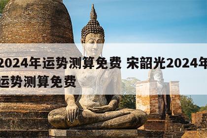 2024年运势测算免费 宋韶光2024年运势测算免费