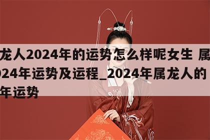 属龙人2024年的运势怎么样呢女生 属龙2024年运势及运程_2024年属龙人的全年运势