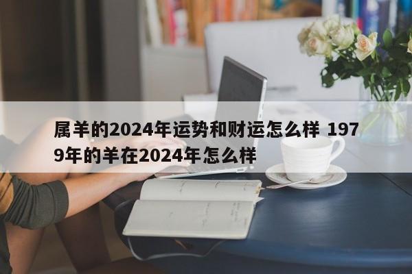 属羊的2024年运势和财运怎么样 1979年的羊在2024年怎么样