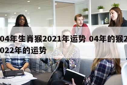 04年生肖猴2021年运势 04年的猴2022年的运势