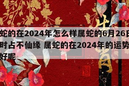 属蛇的在2024年怎么样属蛇的6月26日申时占不仙缘 属蛇的在2024年的运势好不好呢