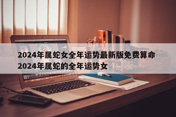 2024年属蛇女全年运势最新版免费算命 2024年属蛇的全年运势女