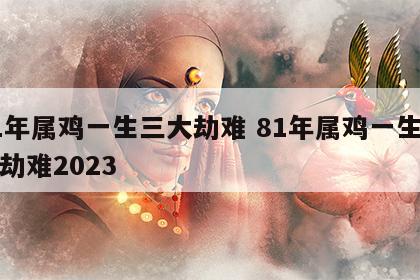 81年属鸡一生三大劫难 81年属鸡一生三大劫难2023