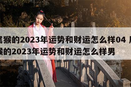 属猴的2023年运势和财运怎么样04 属猴的2023年运势和财运怎么样男