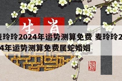 麦玲玲2024年运势测算免费 麦玲玲2024年运势测算免费属蛇婚姻