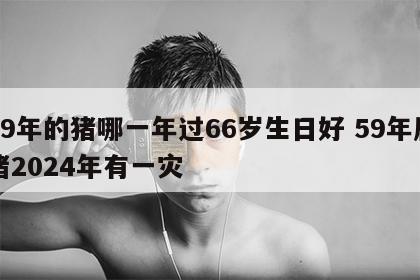 59年的猪哪一年过66岁生日好 59年属猪2024年有一灾