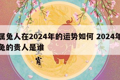 属兔人在2024年的运势如何 2024年兔的贵人是谁