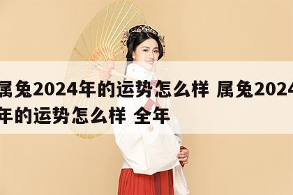属兔2024年的运势怎么样 属兔2024年的运势怎么样 全年
