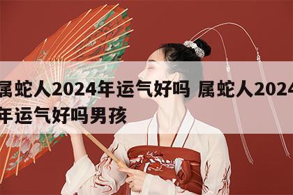 属蛇人2024年运气好吗 属蛇人2024年运气好吗男孩