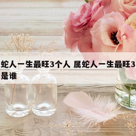 属蛇人一生最旺3个人 属蛇人一生最旺3个人是谁