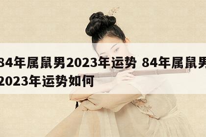 84年属鼠男2023年运势 84年属鼠男2023年运势如何