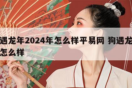 狗遇龙年2024年怎么样平易网 狗遇龙年会怎么样