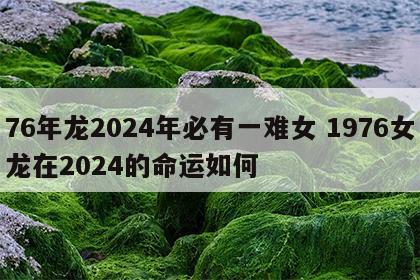 76年龙2024年必有一难女 1976女龙在2024的命运如何