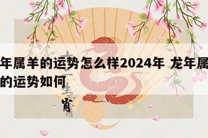 龙年属羊的运势怎么样2024年 龙年属羊人的运势如何