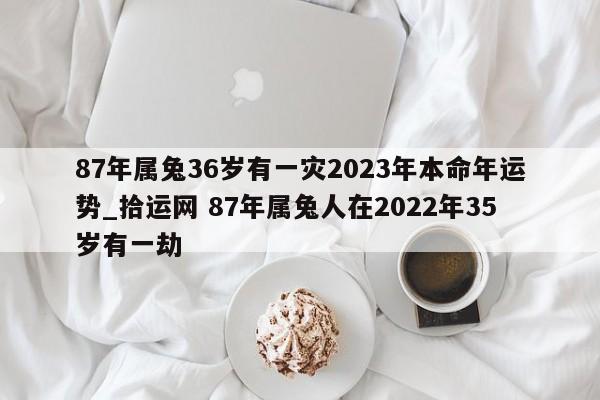 87年属兔36岁有一灾2023年本命年运势_拾运网 87年属兔人在2022年35岁有一劫