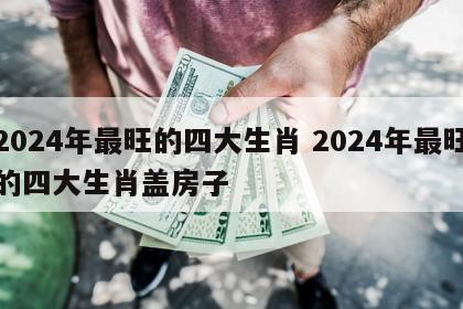 2024年最旺的四大生肖 2024年最旺的四大生肖盖房子
