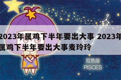 2023年属鸡下半年要出大事 2023年属鸡下半年要出大事麦玲玲