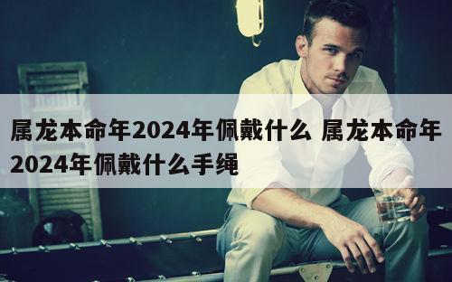 属龙本命年2024年佩戴什么 属龙本命年2024年佩戴什么手绳