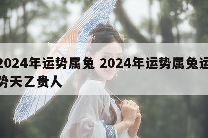 2024年运势属兔 2024年运势属兔运势天乙贵人