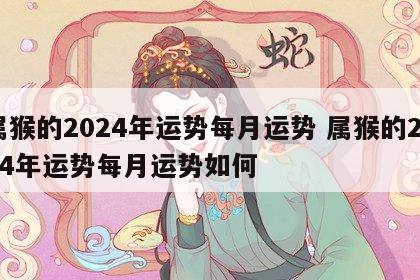 属猴的2024年运势每月运势 属猴的2024年运势每月运势如何