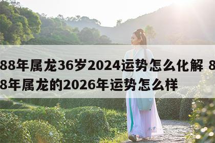 88年属龙36岁2024运势怎么化解 88年属龙的2026年运势怎么样