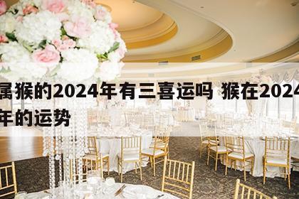 属猴的2024年有三喜运吗 猴在2024年的运势