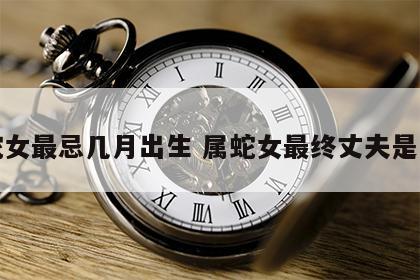 蛇女最忌几月出生 属蛇女最终丈夫是谁